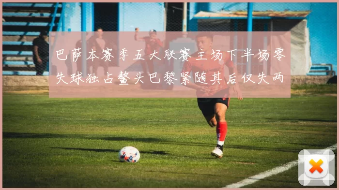 巴萨本赛季五大联赛主场下半场零失球独占鳌头巴黎紧随其后仅失两球