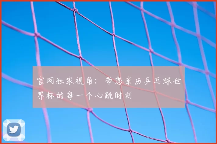官网独家视角:带您亲历乒乓球世界杯的每一个心跳时刻