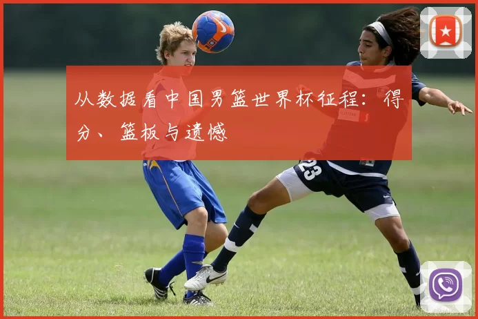 从数据看中国男篮世界杯征程：得分、篮板与遗憾