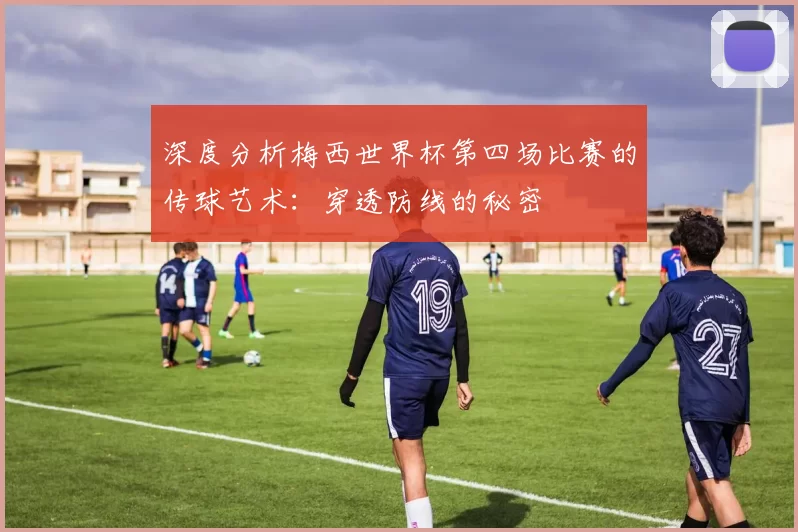 深度分析梅西世界杯第四场比赛的传球艺术:穿透防线的秘密