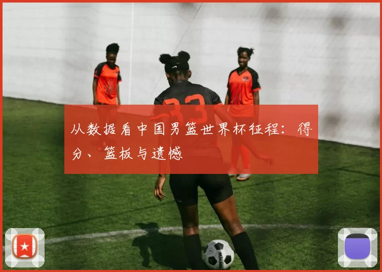 从数据看中国男篮世界杯征程：得分、篮板与遗憾
