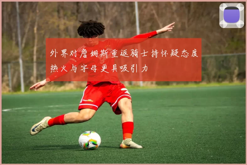 外界对詹姆斯重返骑士持怀疑态度热火与字母更具吸引力