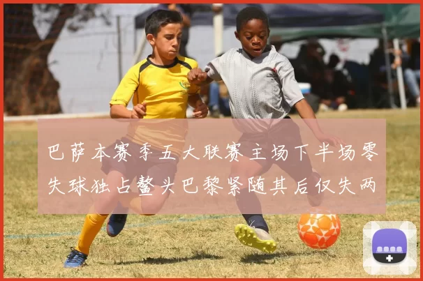 巴萨本赛季五大联赛主场下半场零失球独占鳌头巴黎紧随其后仅失两球
