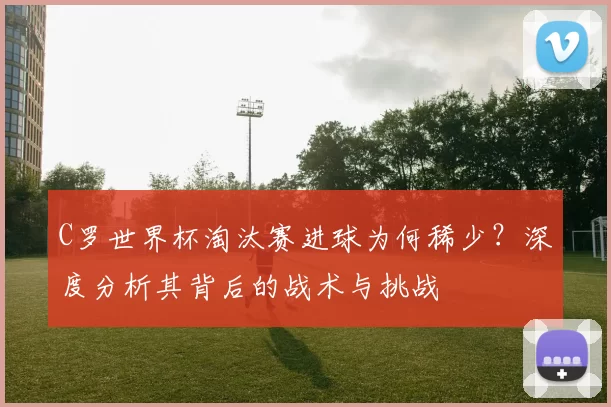 C罗世界杯淘汰赛进球为何稀少?深度分析其背后的战术与挑战