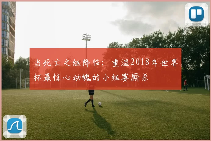 当死亡之组降临:重温2018年世界杯最惊心动魄的小组赛厮杀