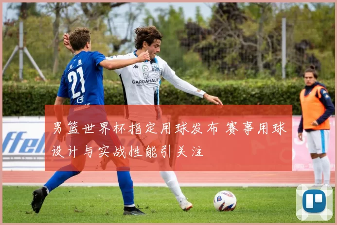 男篮世界杯指定用球发布 赛事用球设计与实战性能引关注