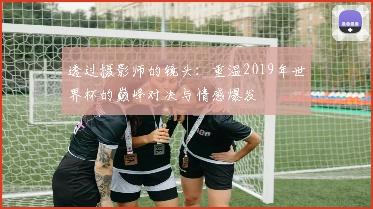 透过摄影师的镜头:重温2019年世界杯的巅峰对决与情感爆发