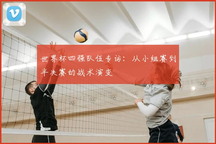 世界杯四强队伍专访:从小组赛到半决赛的战术演变