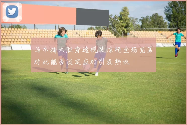 马冬梅大胆穿透视装惊艳全场克莱对此能否淡定应对引发热议