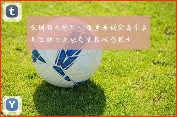 深圳羽毛球队心理素质创新高引发关注助力运动员竞技状态提升