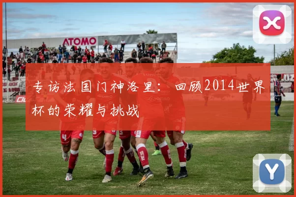 专访法国门神洛里：回顾2014世界杯的荣耀与挑战