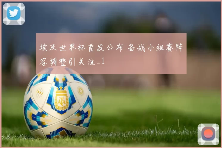 埃及世界杯首发公布 备战小组赛阵容调整引关注_1