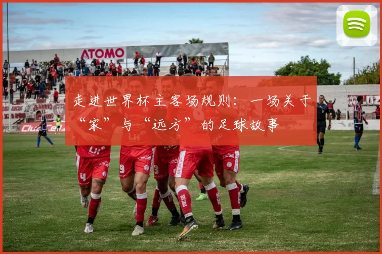 走进世界杯主客场规则：一场关于“家”与“远方”的足球故事