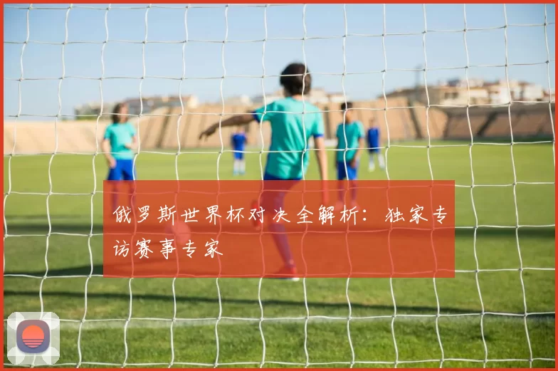 俄罗斯世界杯对决全解析:独家专访赛事专家