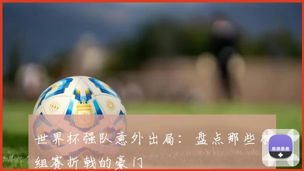 世界杯强队意外出局：盘点那些小组赛折戟的豪门
