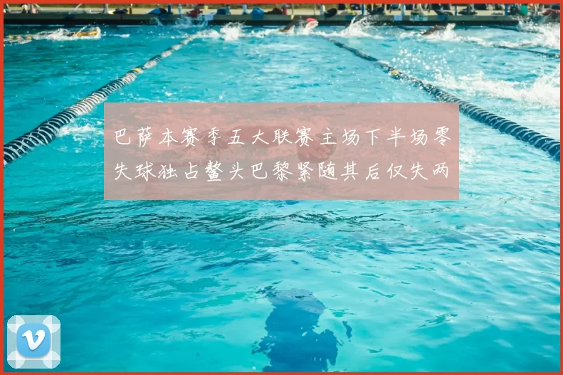 巴萨本赛季五大联赛主场下半场零失球独占鳌头巴黎紧随其后仅失两球