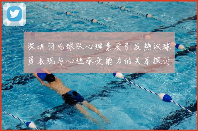 深圳羽毛球队心理素质引发热议球员表现与心理承受能力的关系探讨