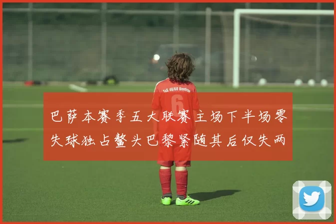 巴萨本赛季五大联赛主场下半场零失球独占鳌头巴黎紧随其后仅失两球