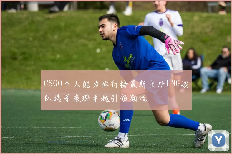 CSGO个人能力排行榜最新出炉LNG战队选手表现卓越引领潮流