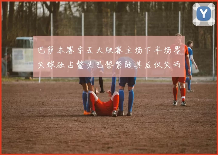 巴萨本赛季五大联赛主场下半场零失球独占鳌头巴黎紧随其后仅失两球
