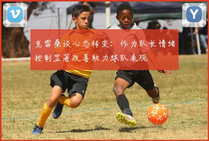 克雷桑谈心态转变:作为队长情绪控制显著改善助力球队表现