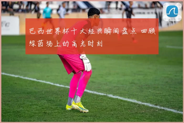 巴西世界杯十大经典瞬间盘点 回顾绿茵场上的高光时刻