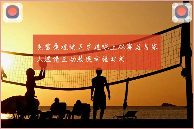 克雷桑连续五季进球上双赛后与家人温情互动展现幸福时刻