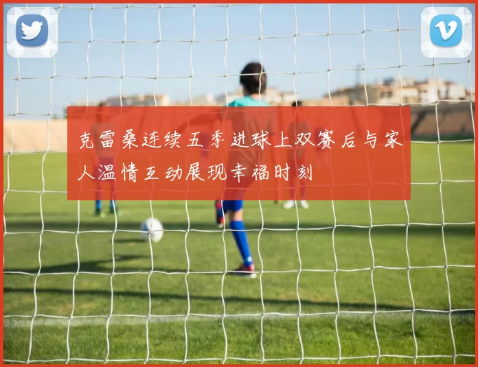 克雷桑连续五季进球上双赛后与家人温情互动展现幸福时刻
