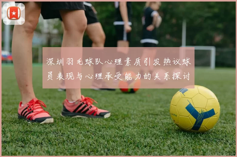 深圳羽毛球队心理素质引发热议球员表现与心理承受能力的关系探讨