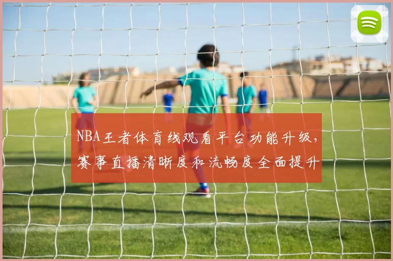 NBA王者体育线观看平台功能升级，赛事直播清晰度和流畅度全面提升