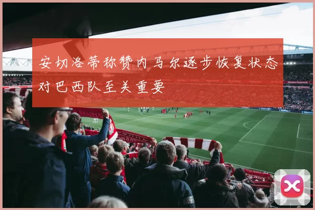 安切洛蒂称赞内马尔逐步恢复状态对巴西队至关重要