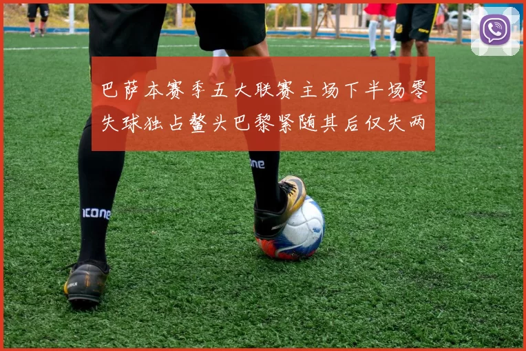 巴萨本赛季五大联赛主场下半场零失球独占鳌头巴黎紧随其后仅失两球