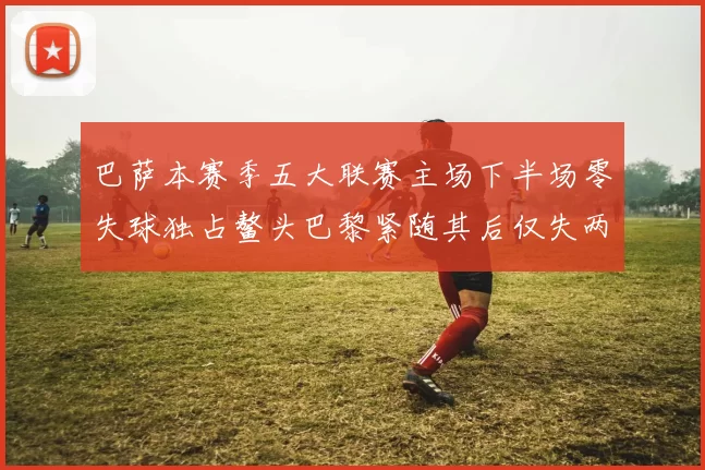 巴萨本赛季五大联赛主场下半场零失球独占鳌头巴黎紧随其后仅失两球