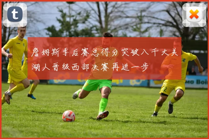 詹姆斯季后赛总得分突破八千大关湖人晋级西部决赛再进一步