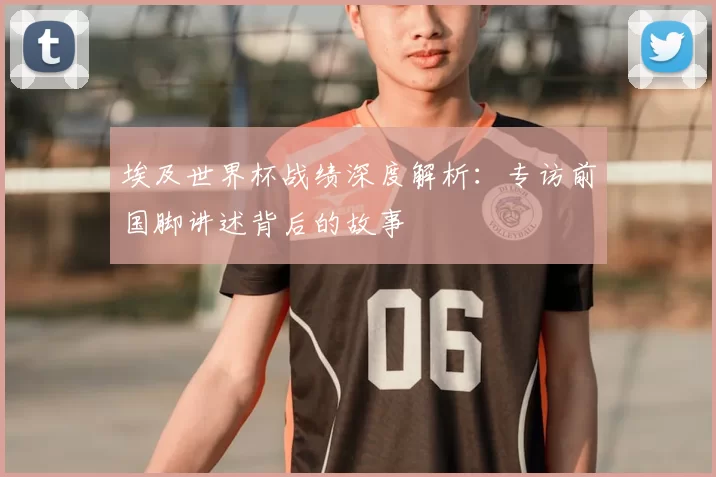 埃及世界杯战绩深度解析:专访前国脚讲述背后的故事