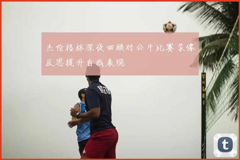 杰伦格林深夜回顾对公牛比赛录像反思提升自我表现