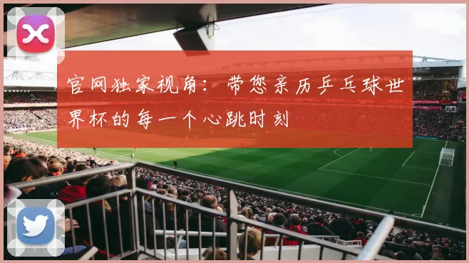 官网独家视角：带您亲历乒乓球世界杯的每一个心跳时刻