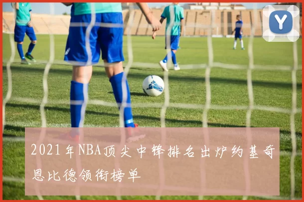 2021年NBA顶尖中锋排名出炉约基奇恩比德领衔榜单