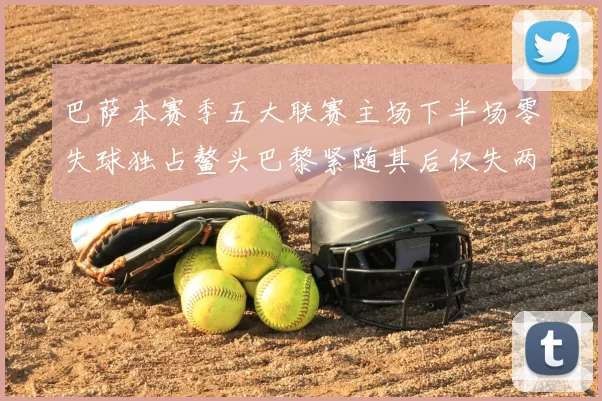 巴萨本赛季五大联赛主场下半场零失球独占鳌头巴黎紧随其后仅失两球