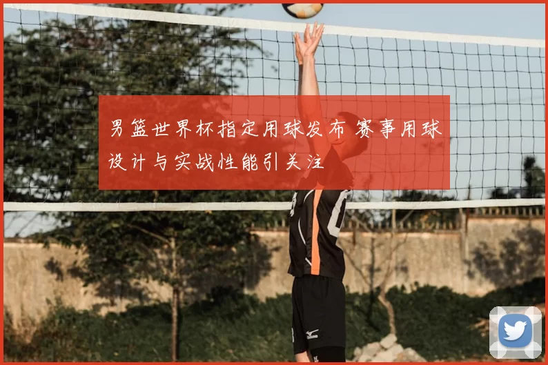 男篮世界杯指定用球发布 赛事用球设计与实战性能引关注