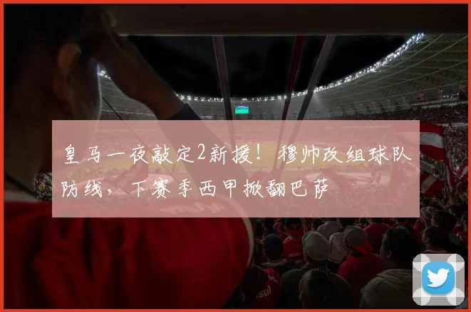 皇马一夜敲定2新援！穆帅改组球队防线，下赛季西甲掀翻巴萨