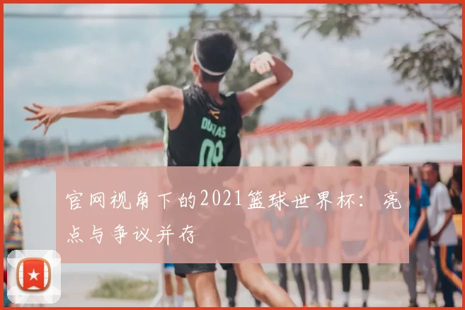 官网视角下的2021篮球世界杯：亮点与争议并存