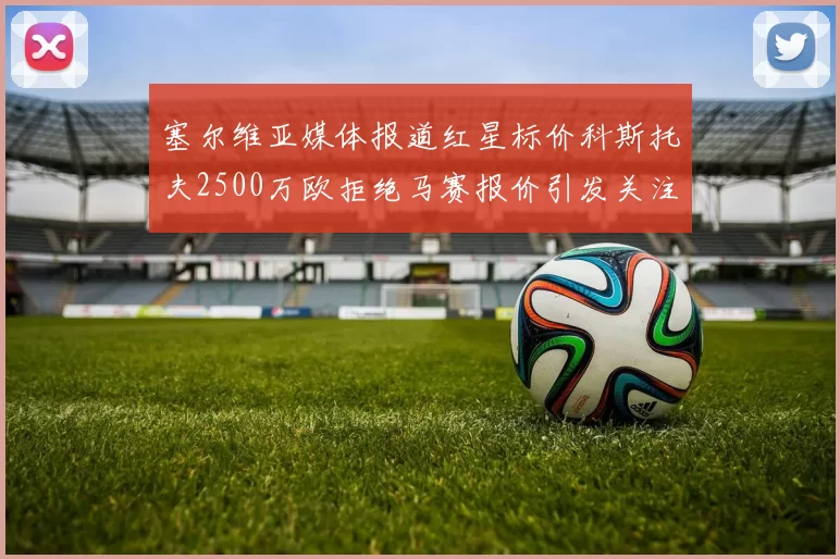 塞尔维亚媒体报道红星标价科斯托夫2500万欧拒绝马赛报价引发关注