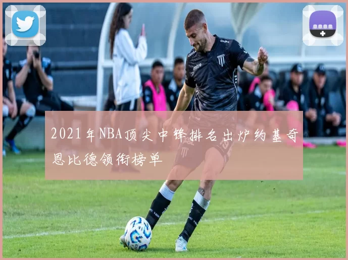 2021年NBA顶尖中锋排名出炉约基奇恩比德领衔榜单
