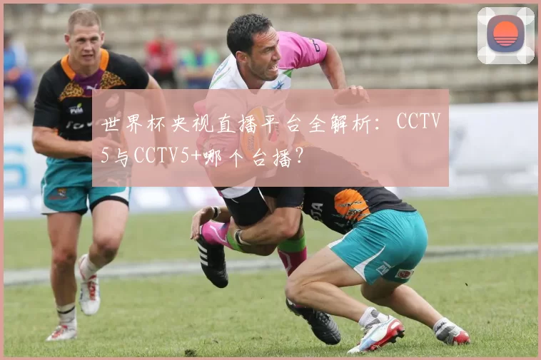 世界杯央视直播平台全解析:CCTV5与CCTV5+哪个台播?