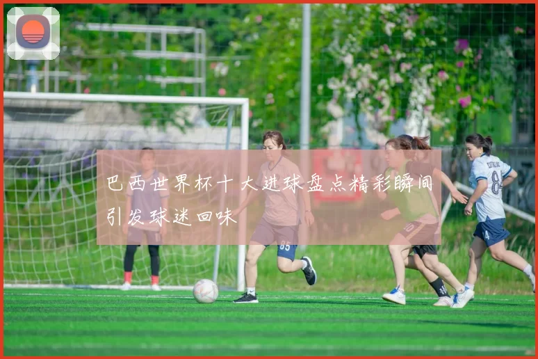 巴西世界杯十大进球盘点精彩瞬间引发球迷回味