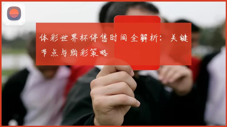 体彩世界杯停售时间全解析：关键节点与购彩策略