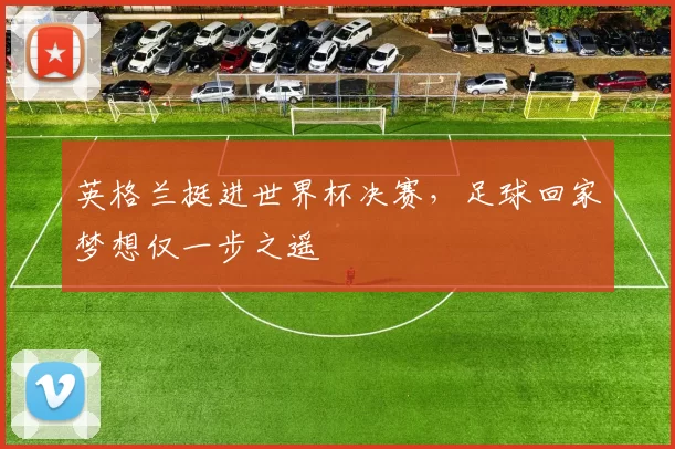 英格兰挺进世界杯决赛,足球回家梦想仅一步之遥