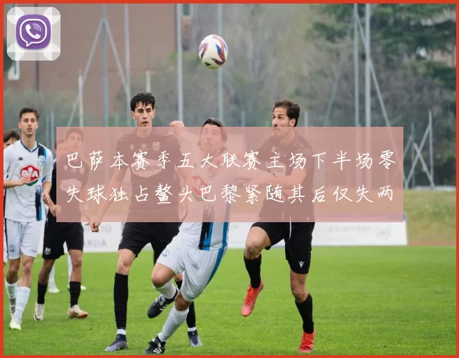 巴萨本赛季五大联赛主场下半场零失球独占鳌头巴黎紧随其后仅失两球