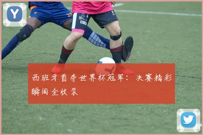 西班牙首夺世界杯冠军:决赛精彩瞬间全收录